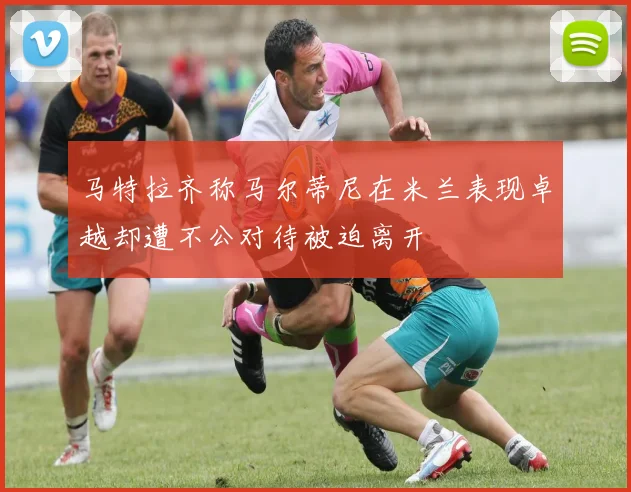 马特拉齐称马尔蒂尼在米兰表现卓越却遭不公对待被迫离开