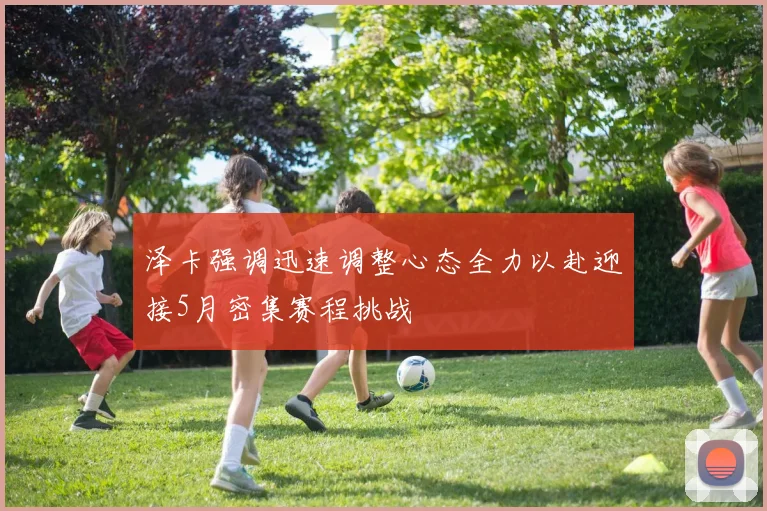 泽卡强调迅速调整心态全力以赴迎接5月密集赛程挑战