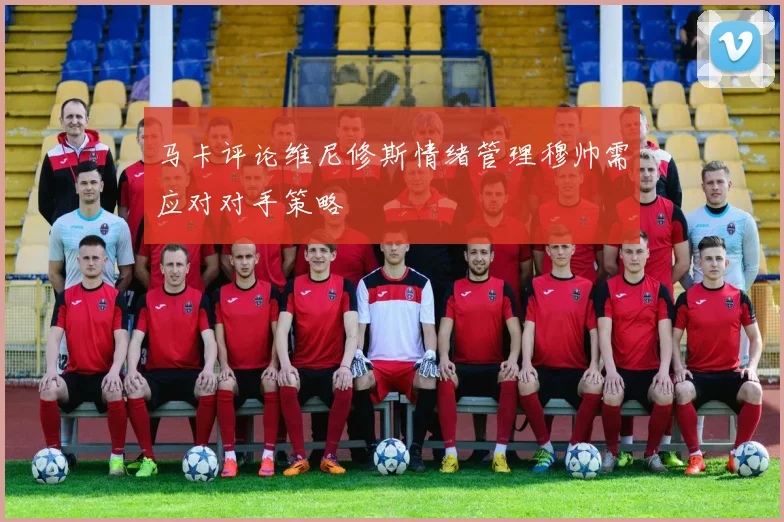 马卡评论维尼修斯情绪管理穆帅需应对对手策略