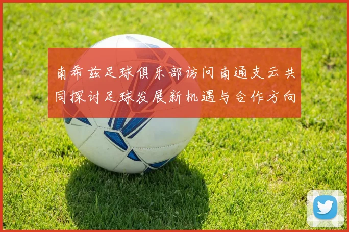 南希兹足球俱乐部访问南通支云共同探讨足球发展新机遇与合作方向