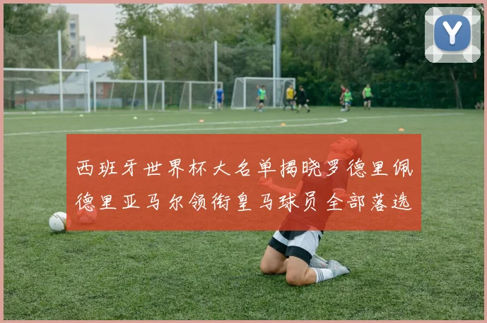 西班牙世界杯大名单揭晓罗德里佩德里亚马尔领衔皇马球员全部落选