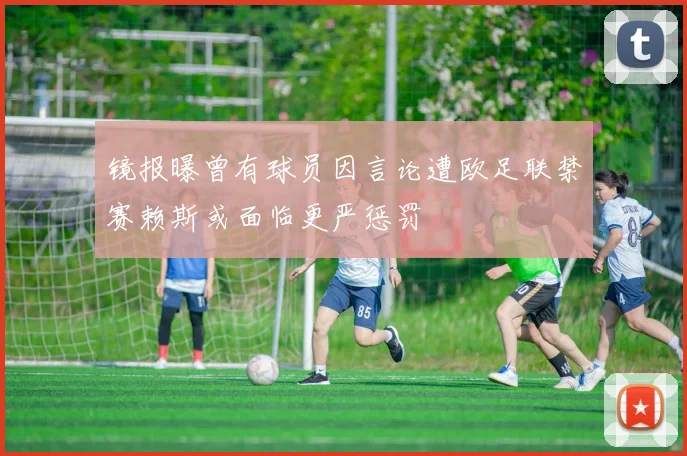镜报曝曾有球员因言论遭欧足联禁赛赖斯或面临更严惩罚