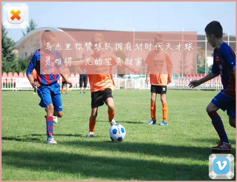 乌杰里称赞球队拥有划时代天才球员难得一见的宝贵财富