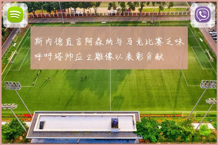斯内德直言阿森纳与马竞比赛乏味呼吁塔帅应立雕像以表彰贡献