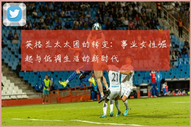 英格兰太太团的转变：事业女性崛起与低调生活的新时代