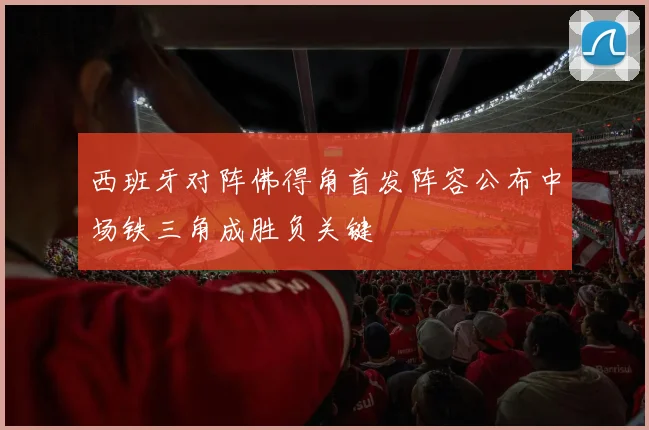 西班牙对阵佛得角首发阵容公布中场铁三角成胜负关键