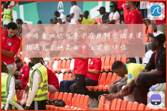 字母哥回忆与妻子在迈阿密的浪漫相遇直言她是命中注定的伴侣