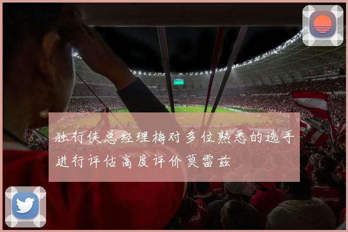 独行侠总经理梅对多位熟悉的选手进行评估高度评价莫雷兹