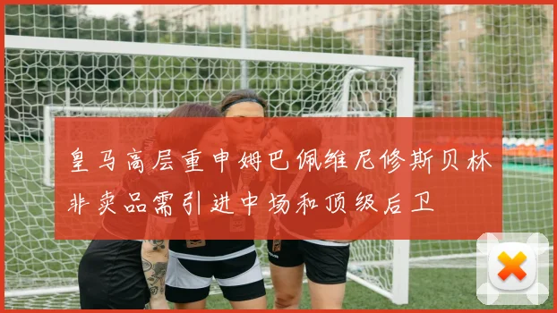 皇马高层重申姆巴佩维尼修斯贝林非卖品需引进中场和顶级后卫