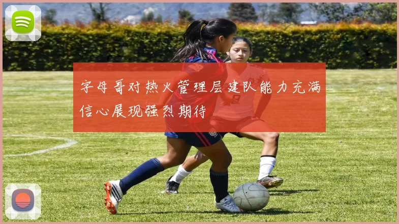 字母哥对热火管理层建队能力充满信心展现强烈期待