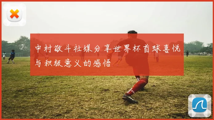 中村敬斗社媒分享世界杯首球喜悦与积极意义的感悟