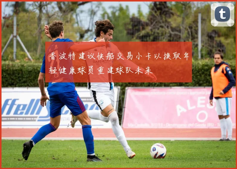 香波特建议快船交易小卡以换取年轻健康球员重建球队未来