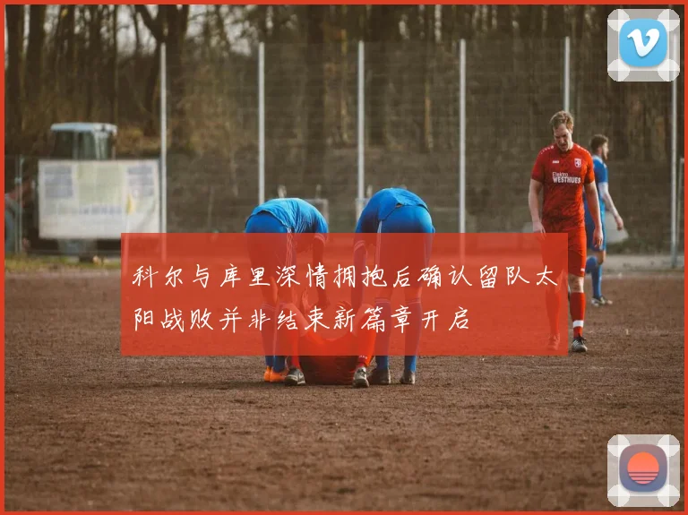科尔与库里深情拥抱后确认留队太阳战败并非结束新篇章开启