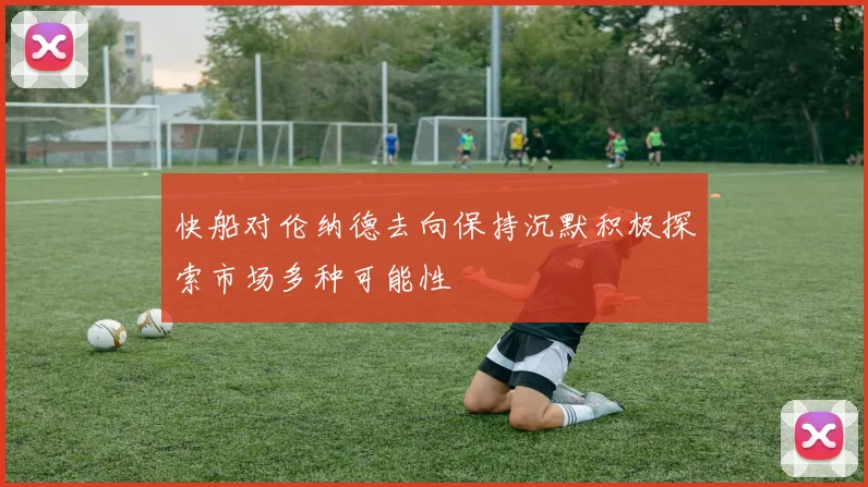 快船对伦纳德去向保持沉默积极探索市场多种可能性