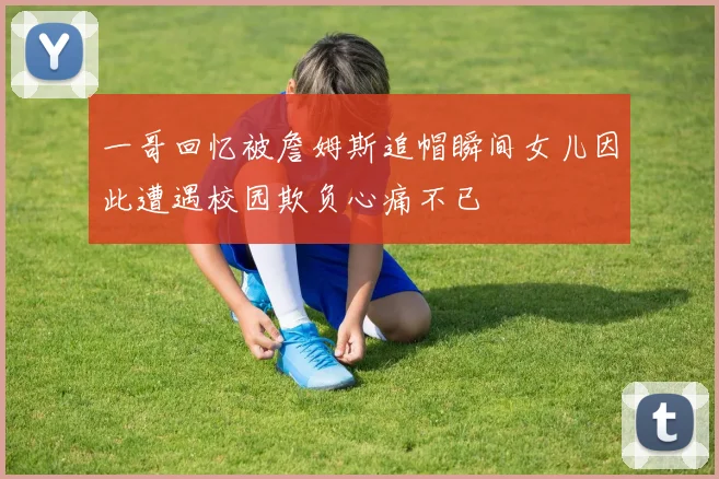 一哥回忆被詹姆斯追帽瞬间女儿因此遭遇校园欺负心痛不已