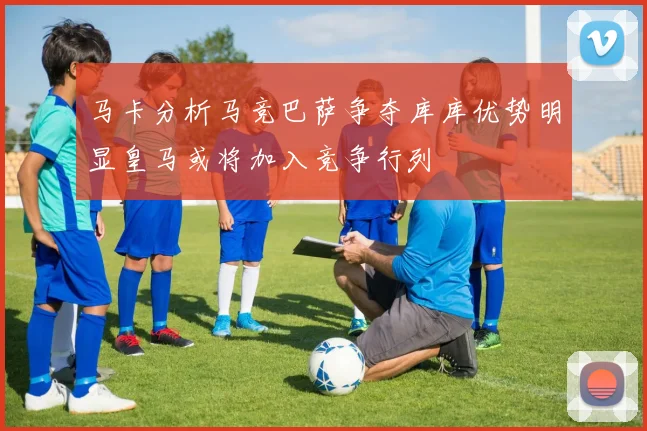 马卡分析马竞巴萨争夺库库优势明显皇马或将加入竞争行列