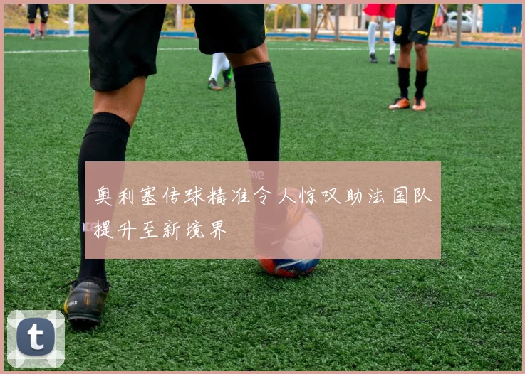 奥利塞传球精准令人惊叹助法国队提升至新境界