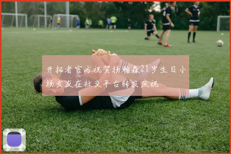 开拓者官方祝贺杨瀚森21岁生日小杨女友在社交平台转发庆祝