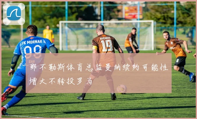 那不勒斯体育总监曼纳续约可能性增大不转投罗马