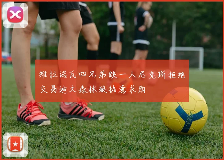 维拉诺瓦四兄弟缺一人尼克斯拒绝交易迪文森林狼执意求购