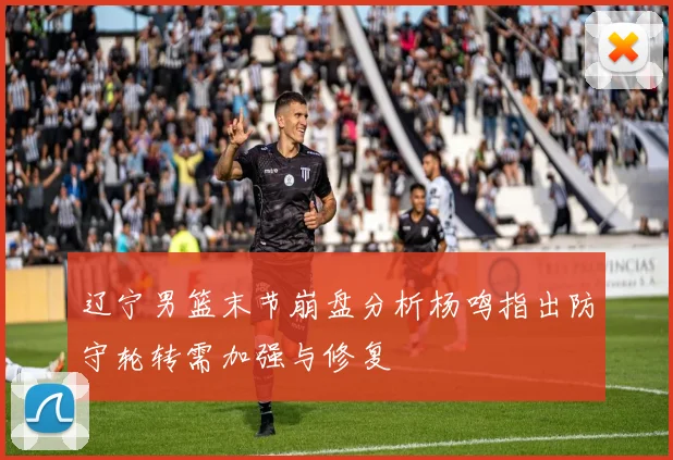 辽宁男篮末节崩盘分析杨鸣指出防守轮转需加强与修复