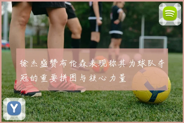 徐杰盛赞布伦森表现称其为球队夺冠的重要拼图与核心力量