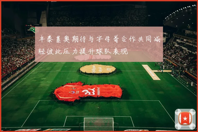 丰泰基奥期待与字母哥合作共同减轻彼此压力提升球队表现