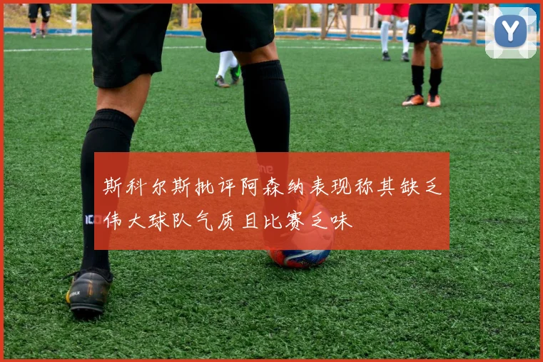 斯科尔斯批评阿森纳表现称其缺乏伟大球队气质且比赛乏味