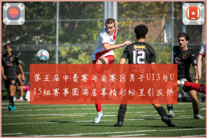 第五届中青赛海南赛区男子U13与U15组赛事圆满落幕精彩纷呈引发热烈反响