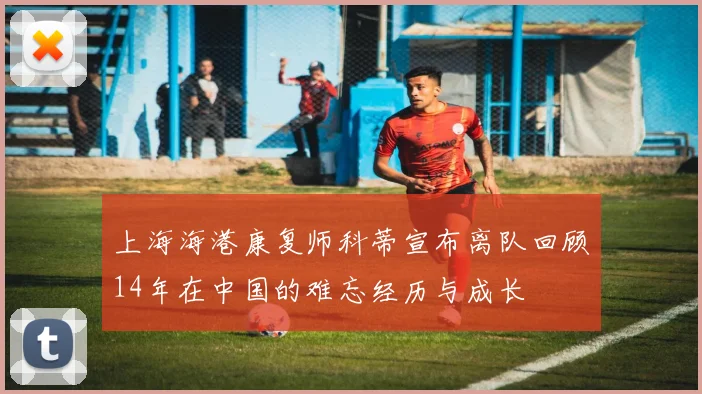 上海海港康复师科蒂宣布离队回顾14年在中国的难忘经历与成长