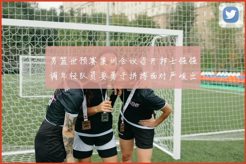 男篮世预赛集训会议召开郭士强强调年轻队员要勇于拼搏面对严峻出线形势