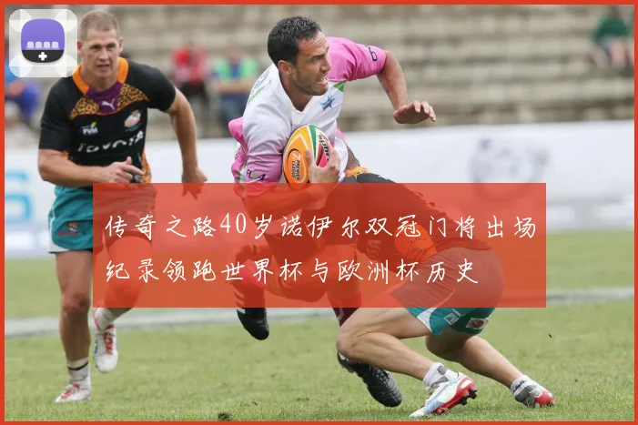 传奇之路40岁诺伊尔双冠门将出场纪录领跑世界杯与欧洲杯历史